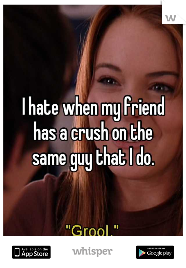 I hate when my friend
has a crush on the
same guy that I do.