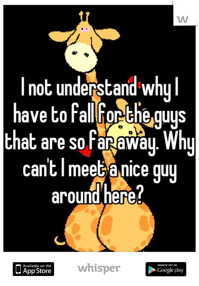 I not understand why I have to fall for the guys that are so far away. Why can't I meet a nice guy around here? 