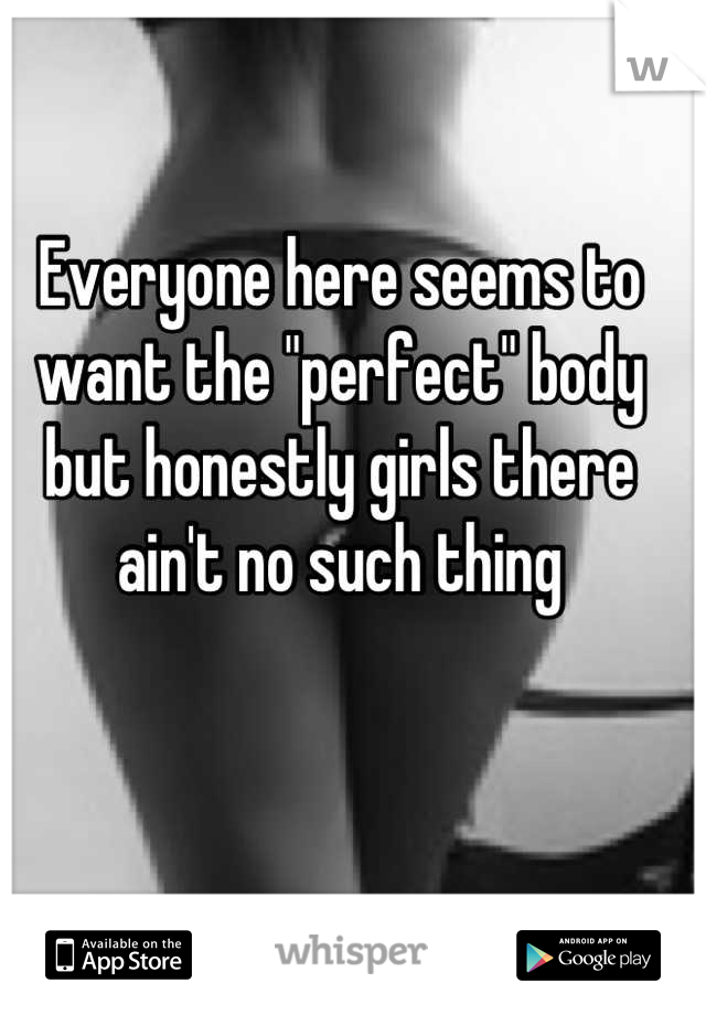 Everyone here seems to want the "perfect" body but honestly girls there ain't no such thing