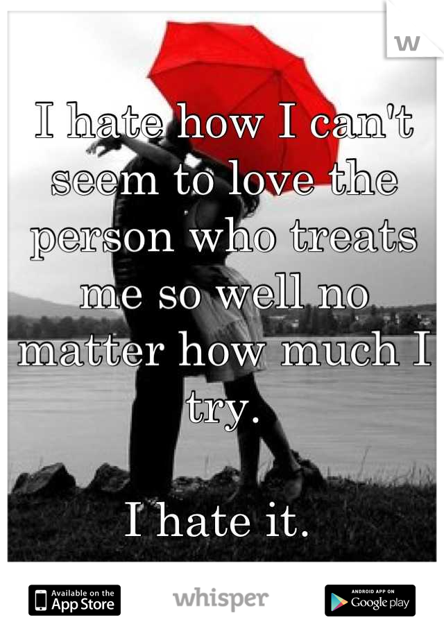 I hate how I can't seem to love the person who treats me so well no matter how much I try.

I hate it. 