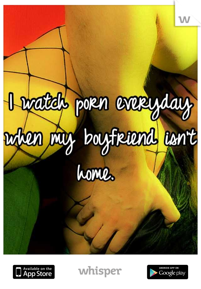 I watch porn everyday when my boyfriend isn't home. 