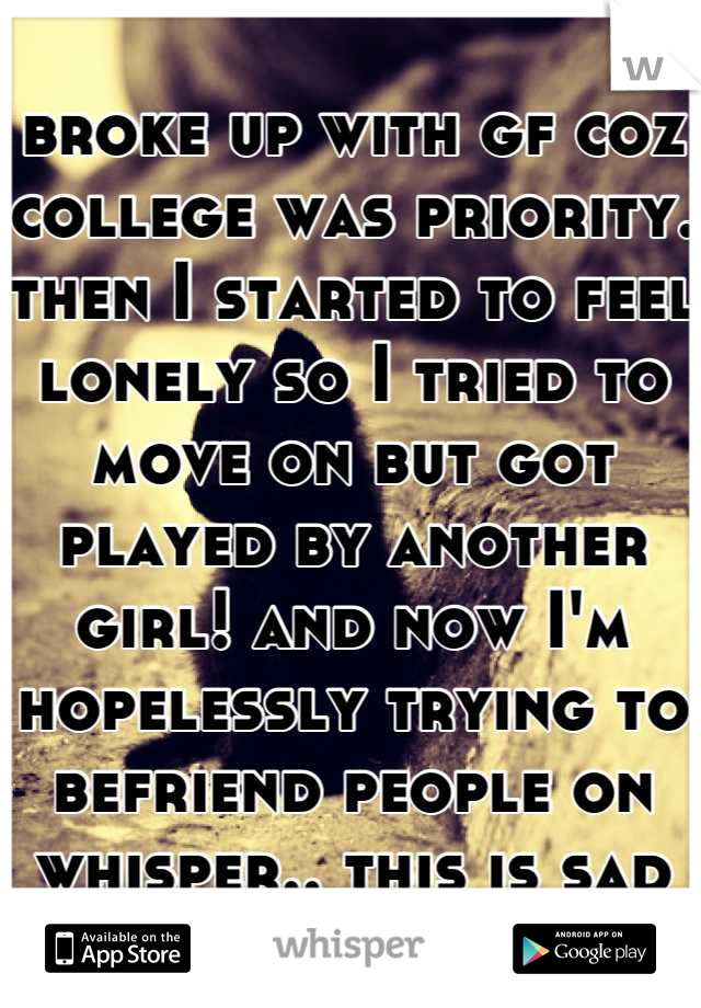 broke up with gf coz college was priority. then I started to feel lonely so I tried to move on but got played by another girl! and now I'm hopelessly trying to befriend people on whisper.. this is sad