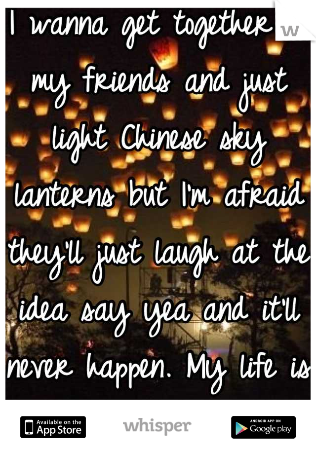 I wanna get together w my friends and just light Chinese sky lanterns but I'm afraid they'll just laugh at the idea say yea and it'll never happen. My life is not a tv show 