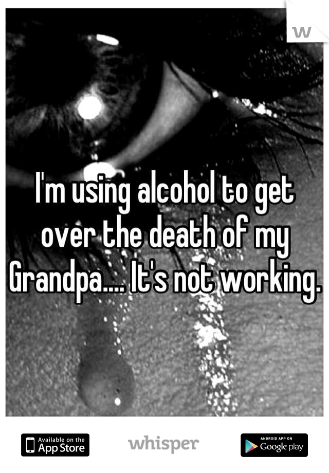 I'm using alcohol to get over the death of my Grandpa.... It's not working.