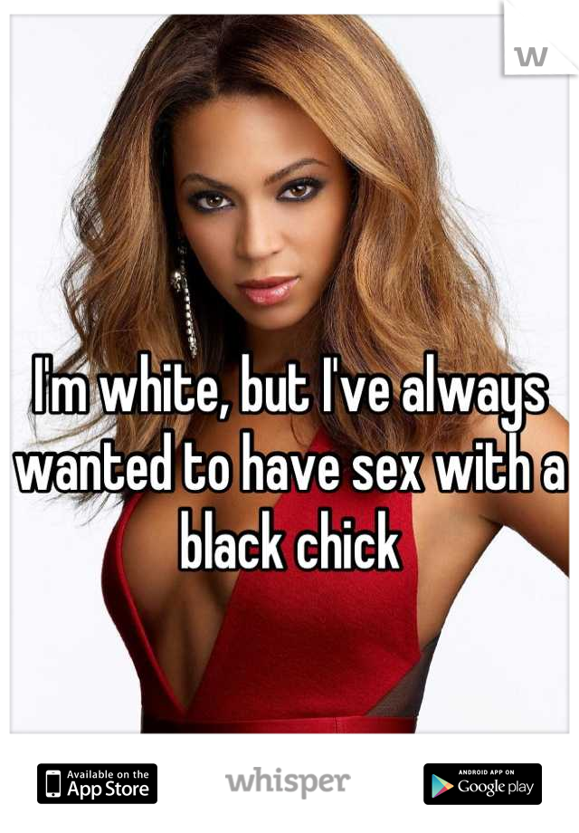I'm white, but I've always wanted to have sex with a black chick