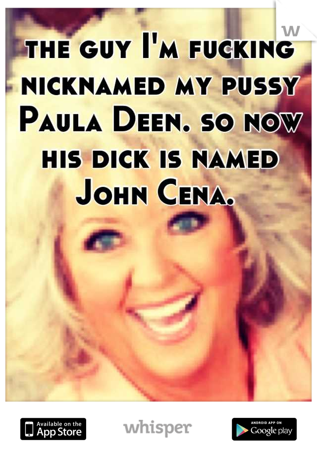 the guy I'm fucking nicknamed my pussy Paula Deen. so now his dick is named John Cena. 