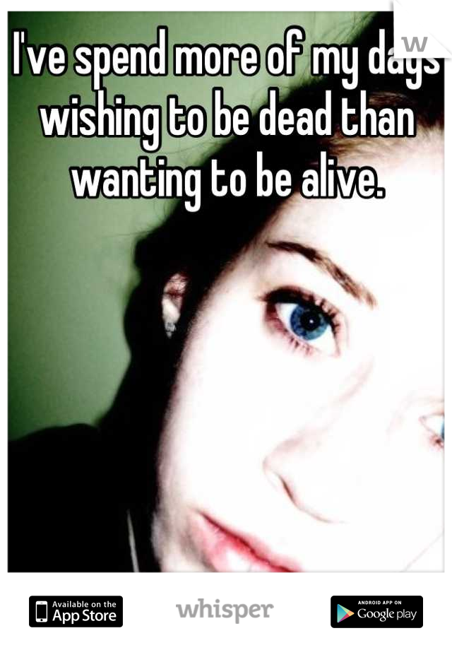 I've spend more of my days wishing to be dead than wanting to be alive.