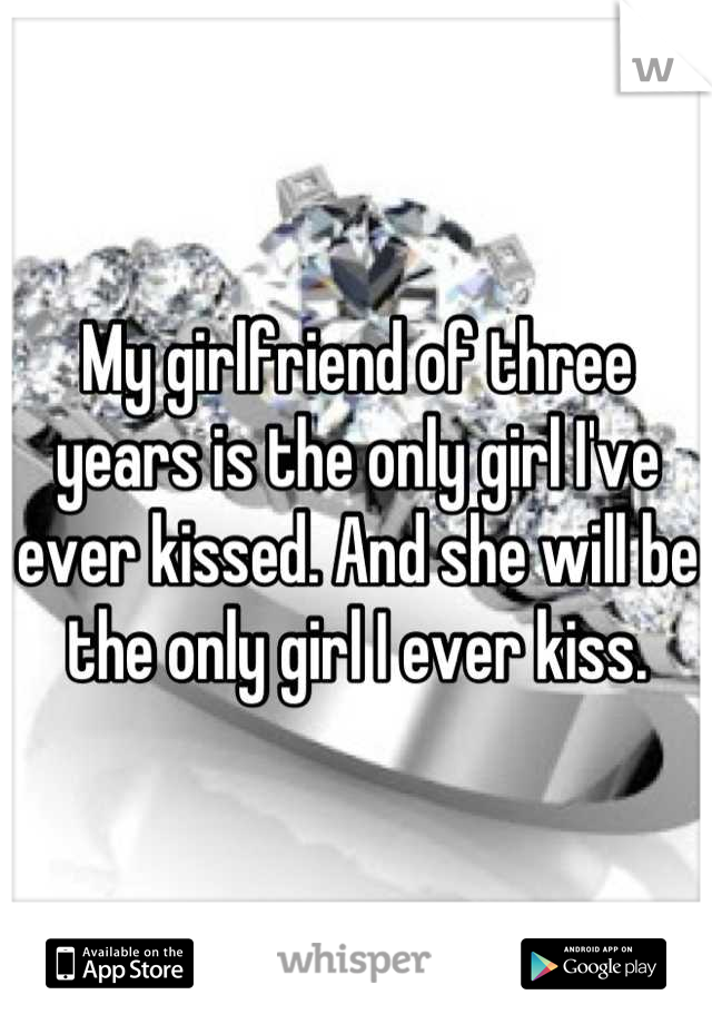 My girlfriend of three years is the only girl I've ever kissed. And she will be the only girl I ever kiss.
