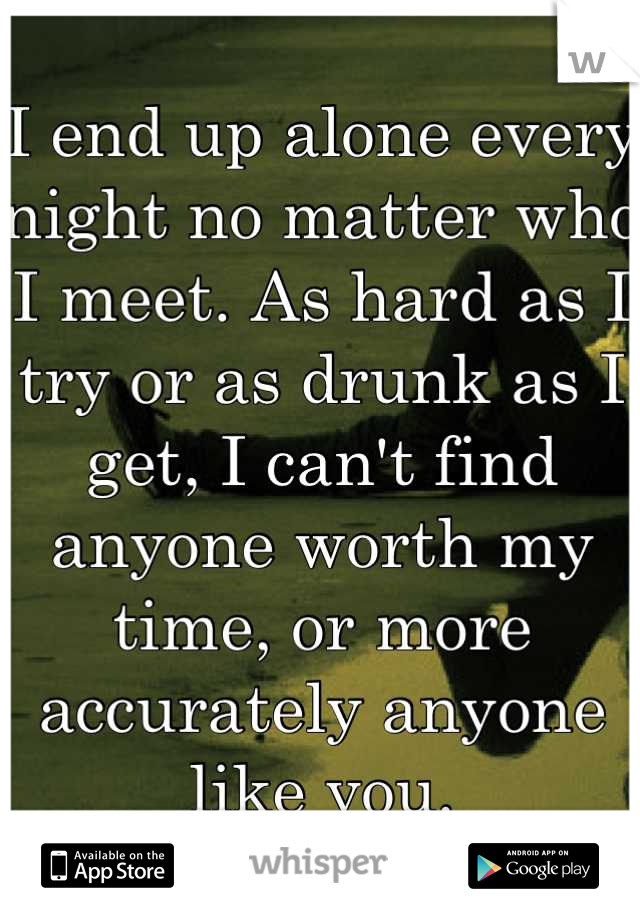 I end up alone every night no matter who I meet. As hard as I try or as drunk as I get, I can't find anyone worth my time, or more accurately anyone like you.