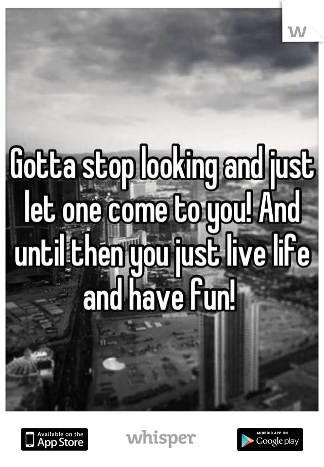 Gotta stop looking and just let one come to you! And until then you just live life and have fun! 