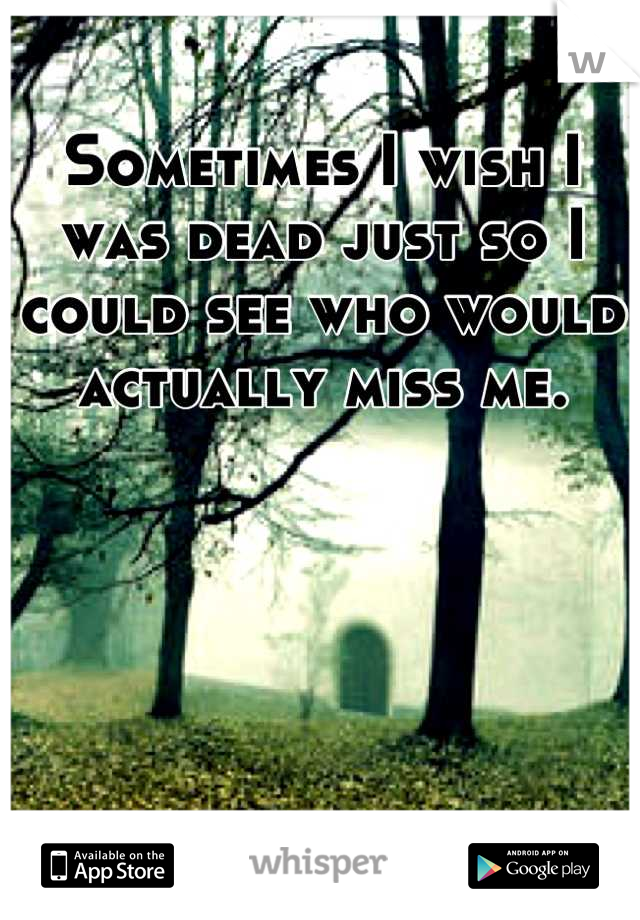 Sometimes I wish I was dead just so I could see who would actually miss me.