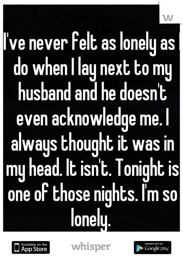 I've never felt as lonely as I do when I lay next to my husband and he doesn't even acknowledge me. I always thought it was in my head. It isn't. Tonight is one of those nights. I'm so lonely. 