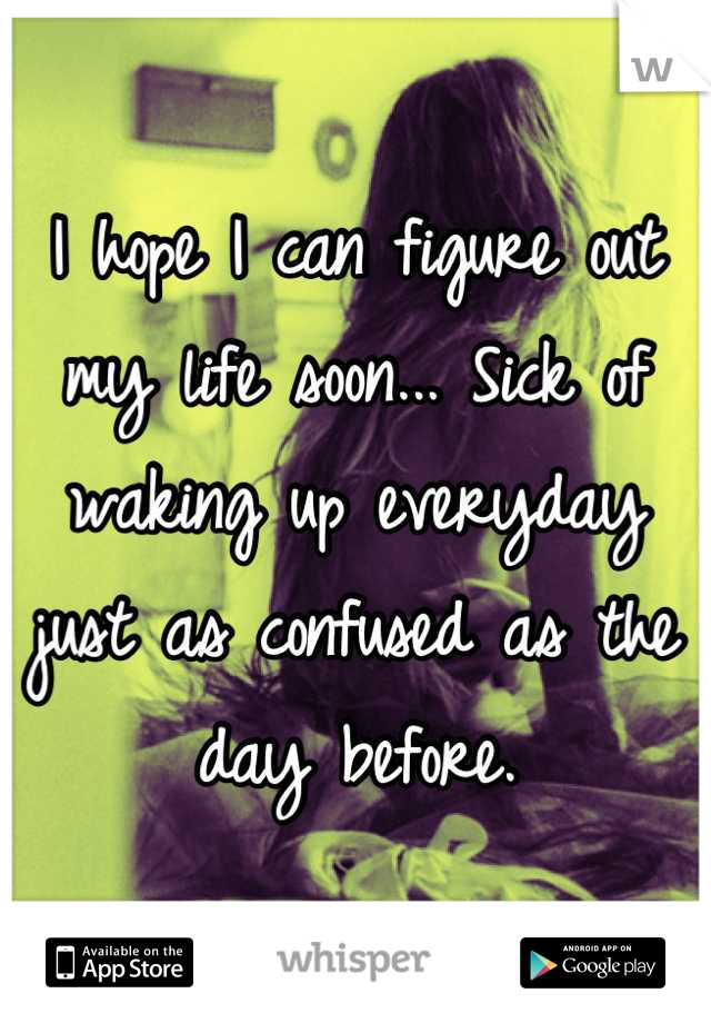 I hope I can figure out my life soon... Sick of waking up everyday just as confused as the day before.