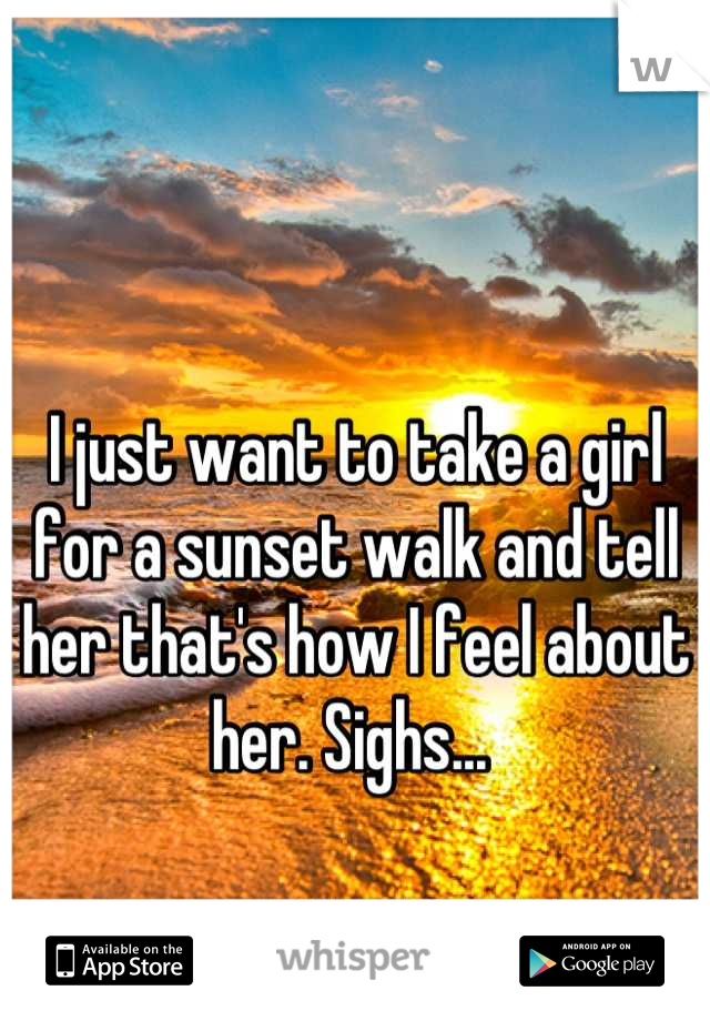 I just want to take a girl for a sunset walk and tell her that's how I feel about her. Sighs... 