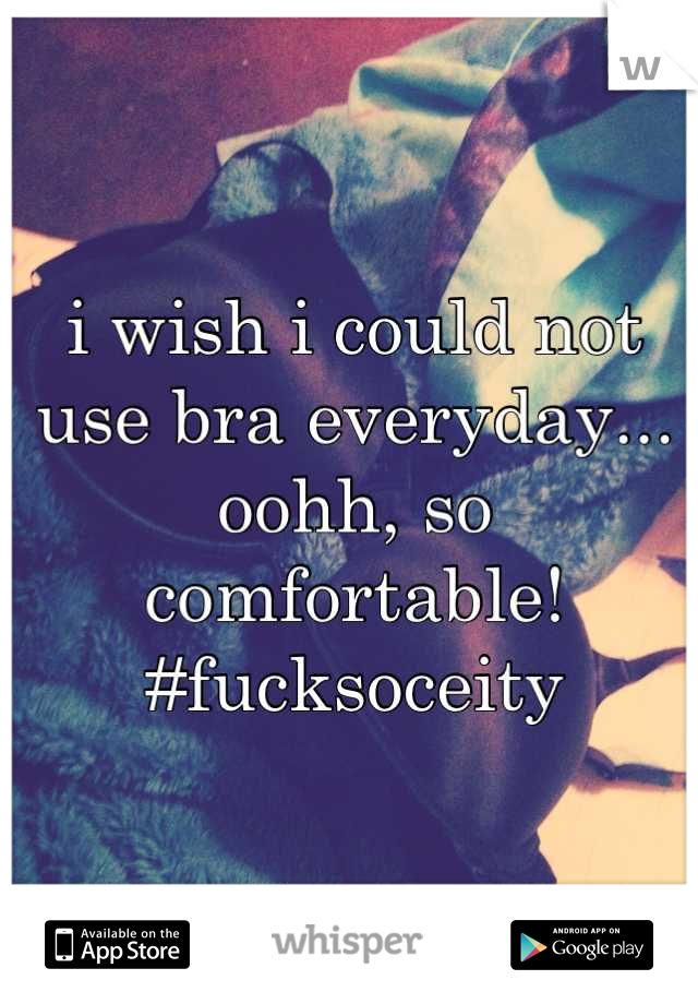 i wish i could not use bra everyday... oohh, so comfortable! #fucksoceity