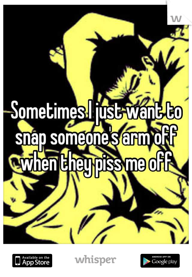 Sometimes I just want to snap someone's arm off when they piss me off