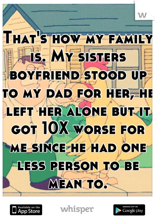 That's how my family is. My sisters boyfriend stood up to my dad for her, he left her alone but it got 10X worse for me since he had one less person to be mean to.