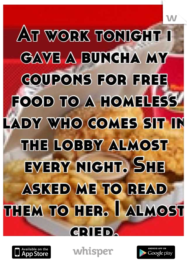 At work tonight i gave a buncha my coupons for free food to a homeless lady who comes sit in the lobby almost every night. She asked me to read them to her. I almost cried.