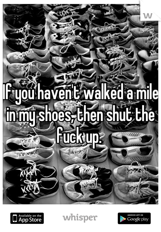 If you haven't walked a mile in my shoes, then shut the fuck up. 