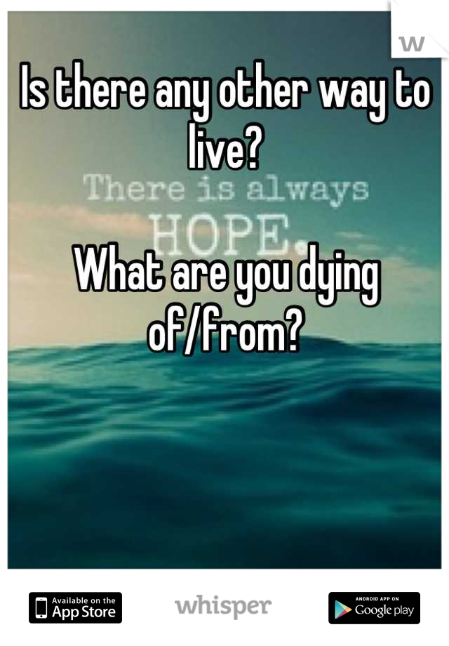 Is there any other way to live? 

What are you dying of/from?