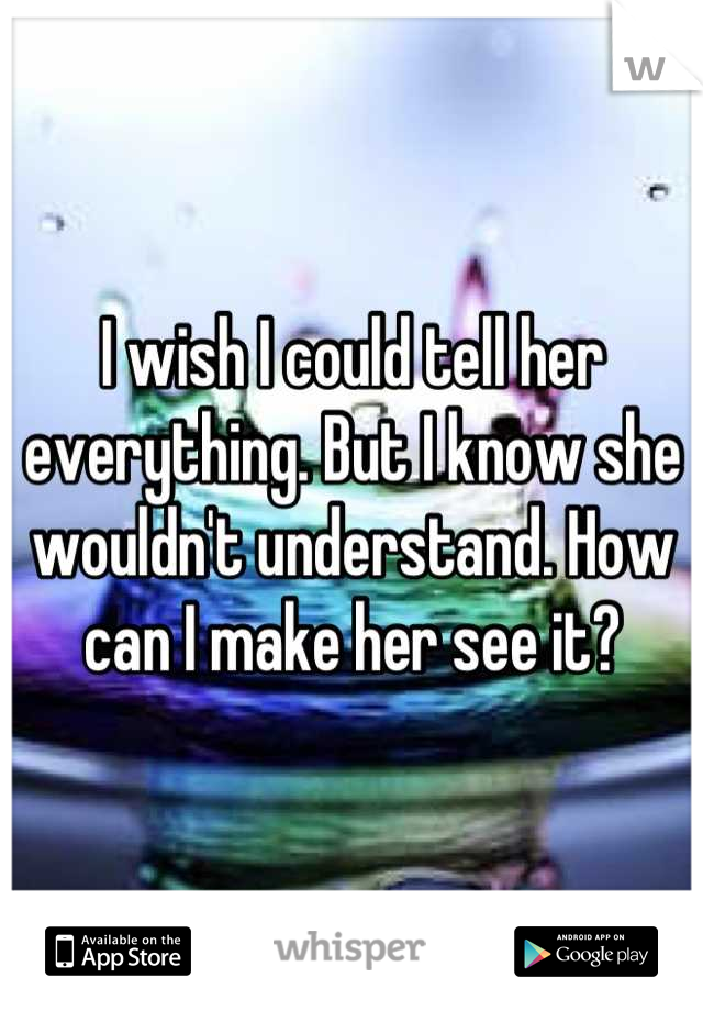 I wish I could tell her everything. But I know she wouldn't understand. How can I make her see it?