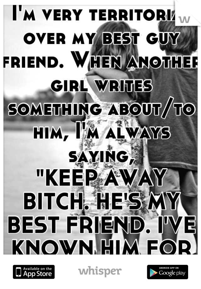 I'm very territorial over my best guy friend. When another girl writes something about/to him, I'm always saying, 
"KEEP AWAY BITCH. HE'S MY BEST FRIEND. I'VE KNOWN HIM FOR LONGER."