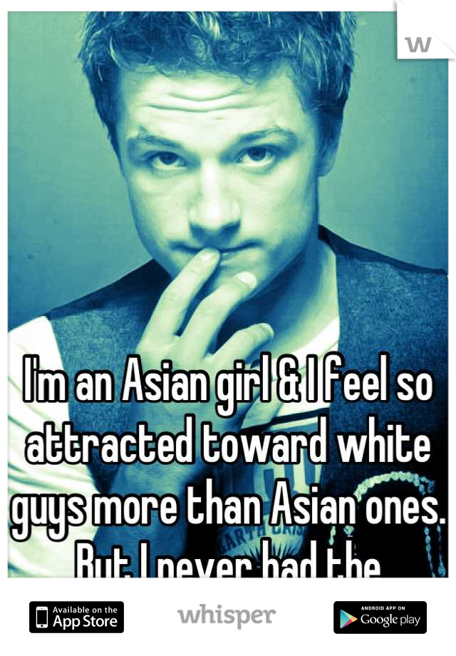 I'm an Asian girl & I feel so attracted toward white guys more than Asian ones. But I never had the courage to find one for me.