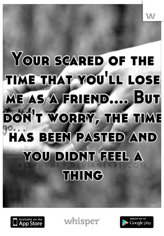 Your scared of the time that you'll lose me as a friend.... But don't worry, the time has been pasted and you didnt feel a thing