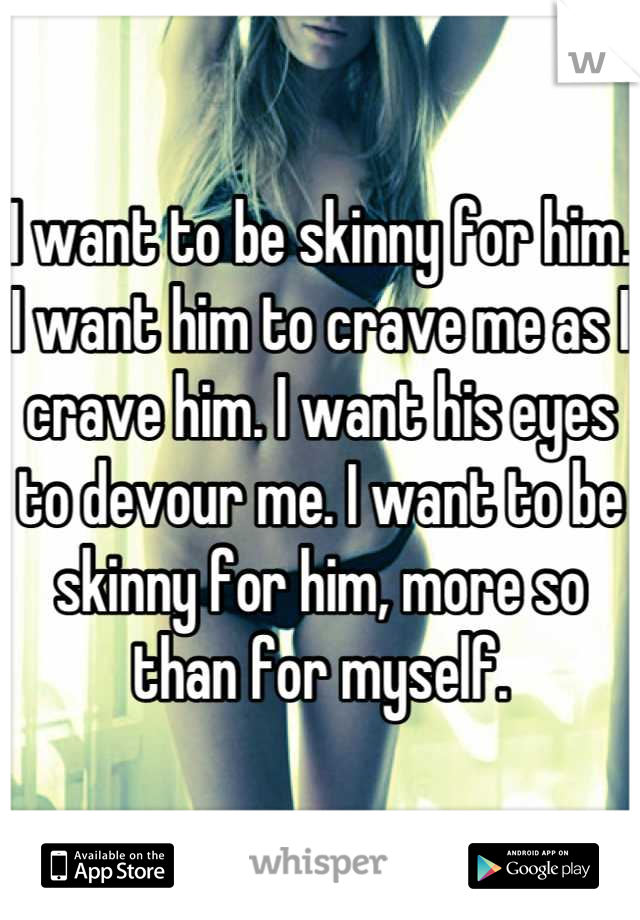 I want to be skinny for him. I want him to crave me as I crave him. I want his eyes to devour me. I want to be skinny for him, more so than for myself.