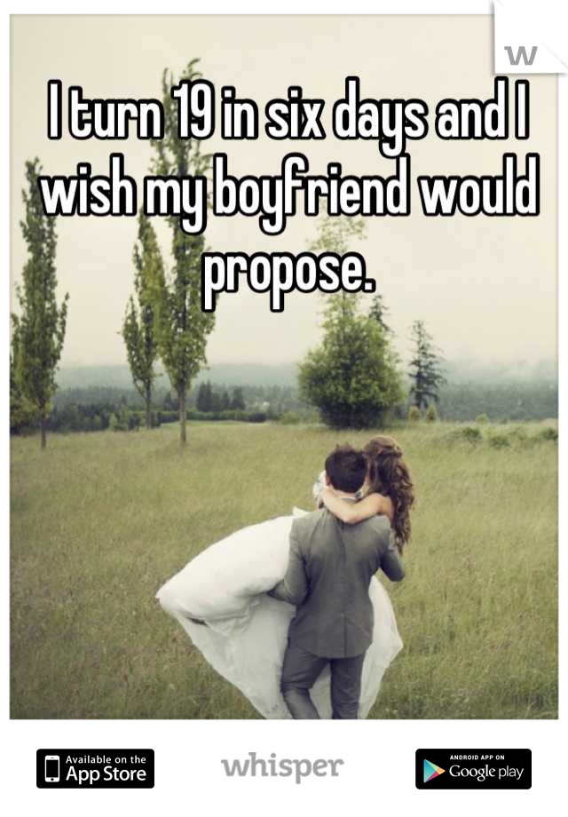 I turn 19 in six days and I wish my boyfriend would propose.