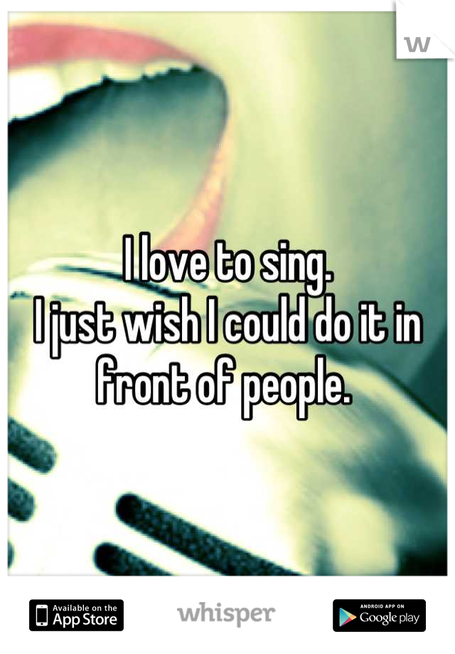 I love to sing.
I just wish I could do it in front of people. 