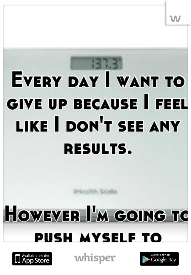 Every day I want to give up because I feel like I don't see any results. 


However I'm going to push myself to complete insanity! 