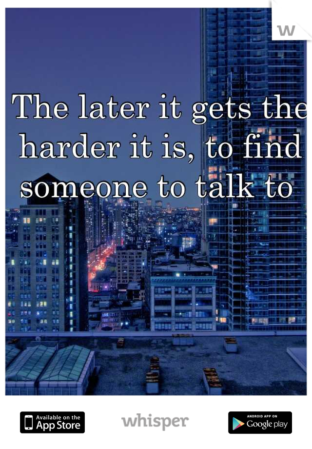The later it gets the harder it is, to find someone to talk to 