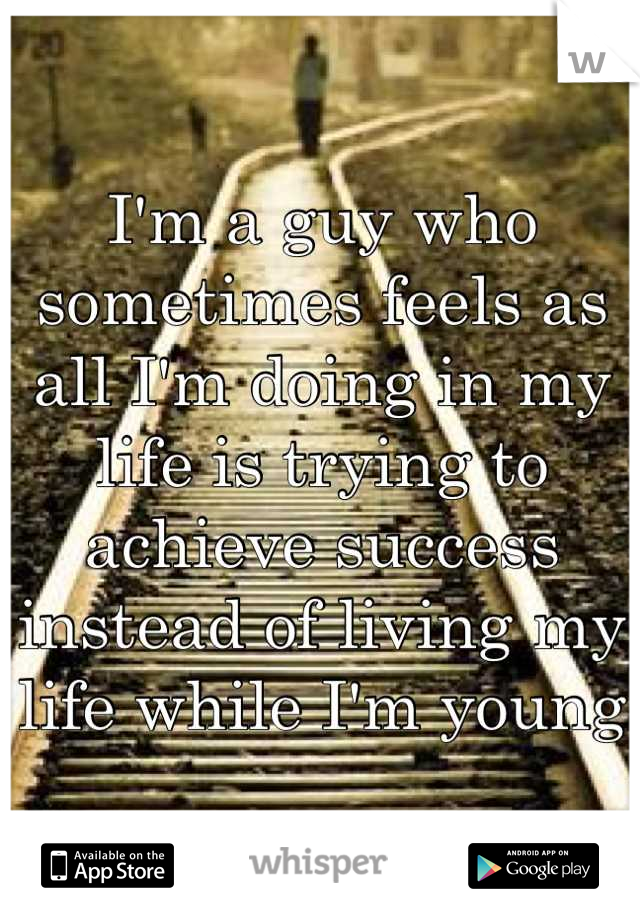 I'm a guy who sometimes feels as all I'm doing in my life is trying to achieve success instead of living my life while I'm young