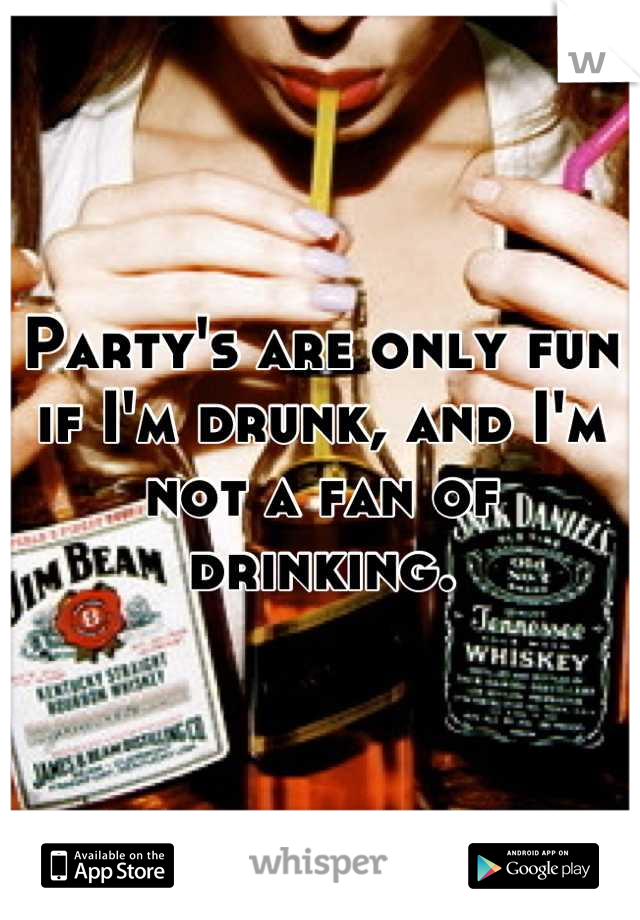 Party's are only fun if I'm drunk, and I'm not a fan of drinking.