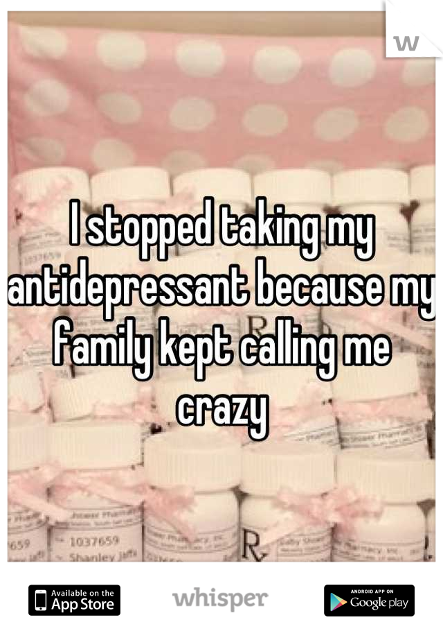 I stopped taking my antidepressant because my family kept calling me crazy