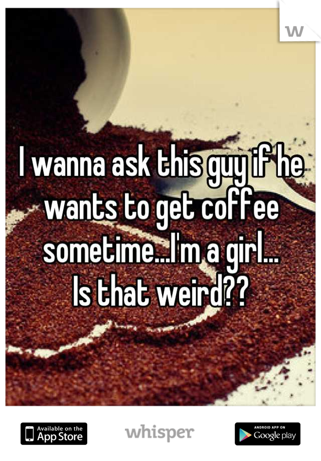 I wanna ask this guy if he wants to get coffee sometime...I'm a girl...
Is that weird??