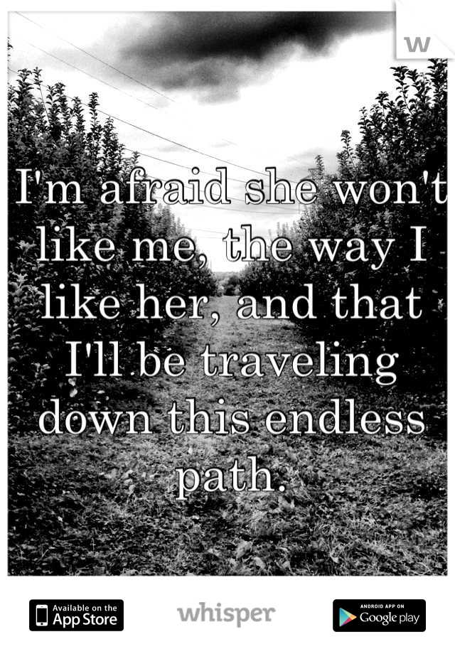 I'm afraid she won't like me, the way I like her, and that I'll be traveling down this endless path.