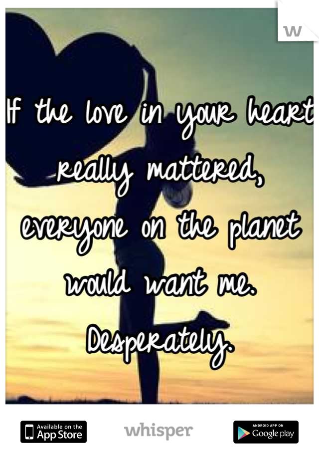 If the love in your heart really mattered, everyone on the planet would want me.
Desperately.