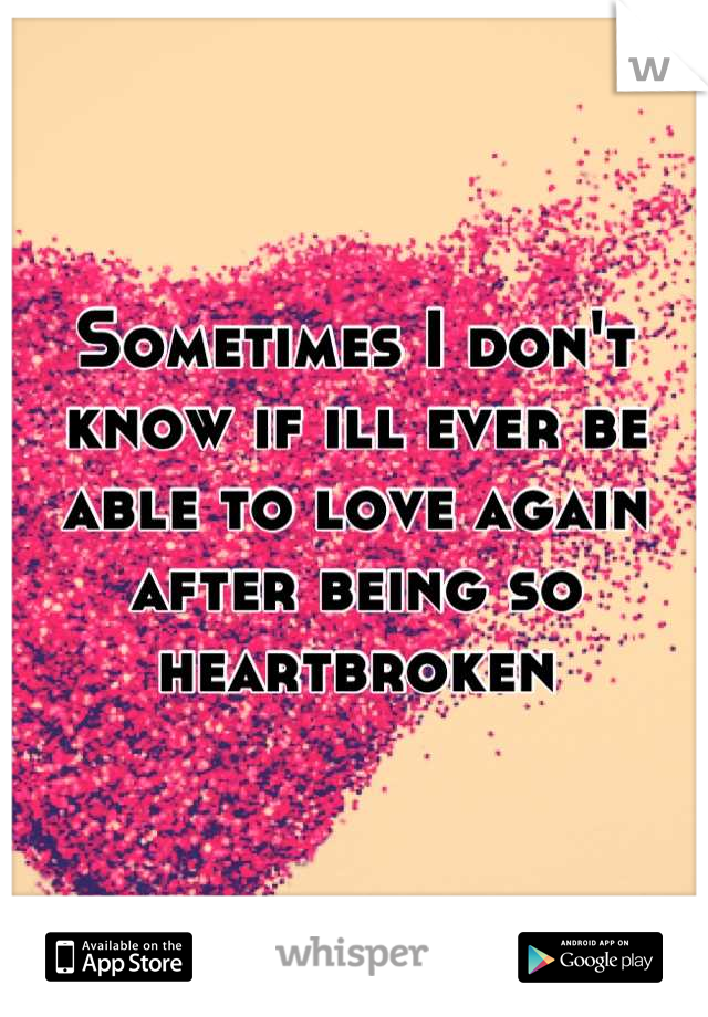 Sometimes I don't know if ill ever be able to love again after being so heartbroken