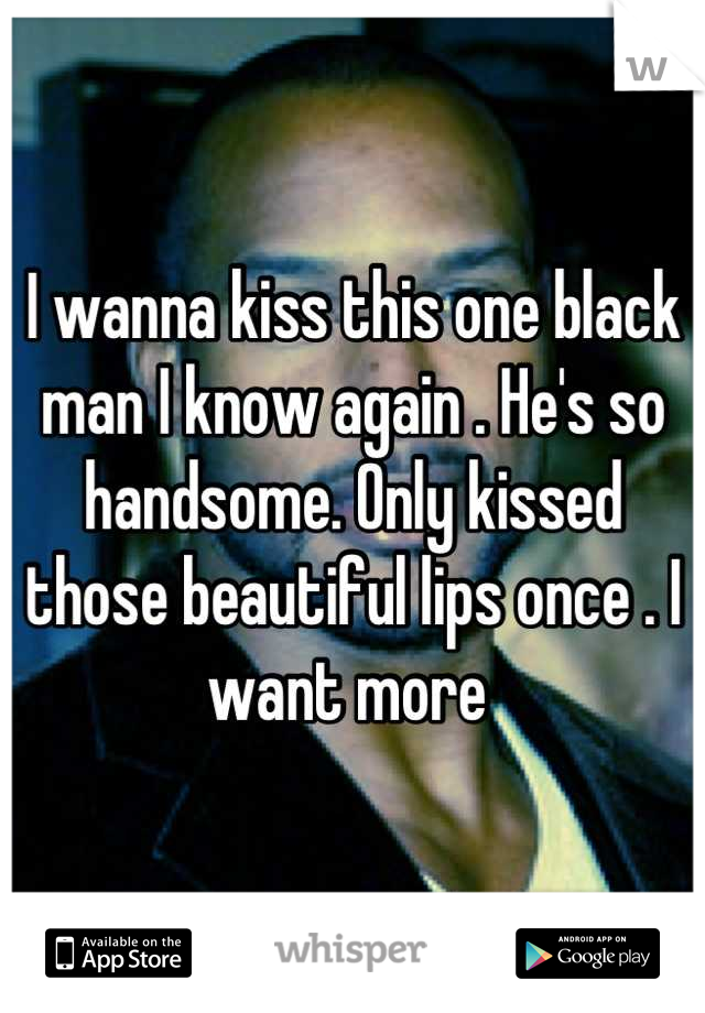 I wanna kiss this one black man I know again . He's so handsome. Only kissed those beautiful lips once . I want more 