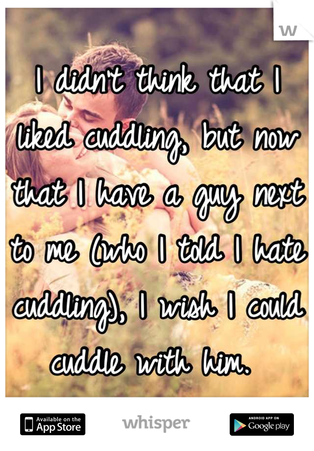 I didn't think that I liked cuddling, but now that I have a guy next to me (who I told I hate cuddling), I wish I could cuddle with him. 