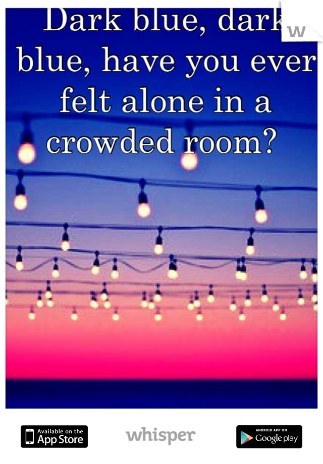 Dark blue, dark blue, have you ever felt alone in a crowded room? 