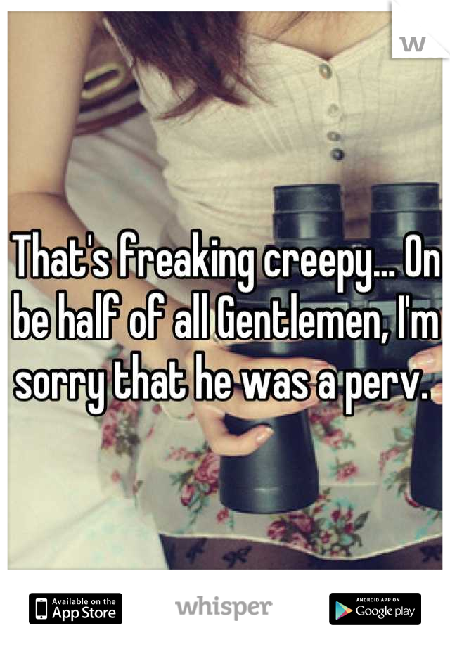 That's freaking creepy... On be half of all Gentlemen, I'm sorry that he was a perv. 