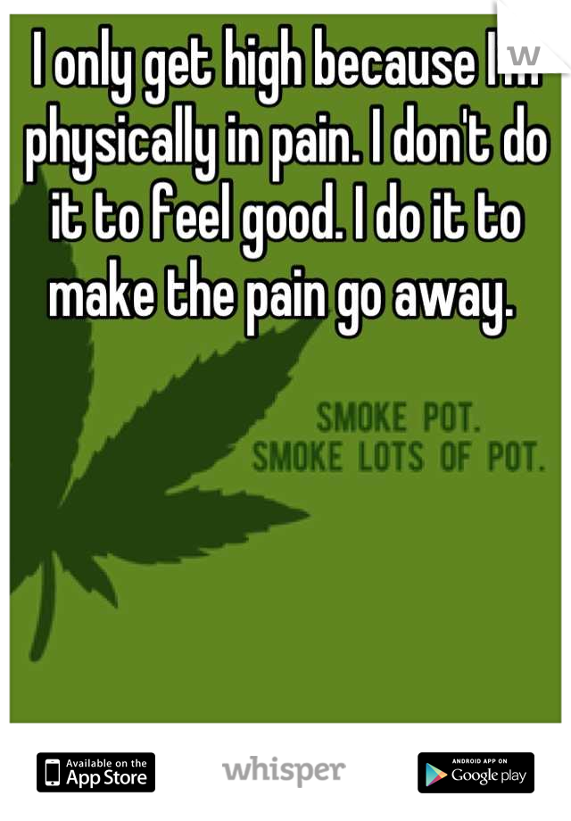 I only get high because I'm physically in pain. I don't do it to feel good. I do it to make the pain go away. 