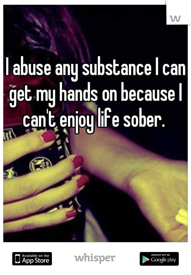 I abuse any substance I can get my hands on because I can't enjoy life sober. 