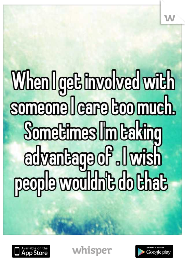 When I get involved with someone I care too much. Sometimes I'm taking advantage of . I wish people wouldn't do that 