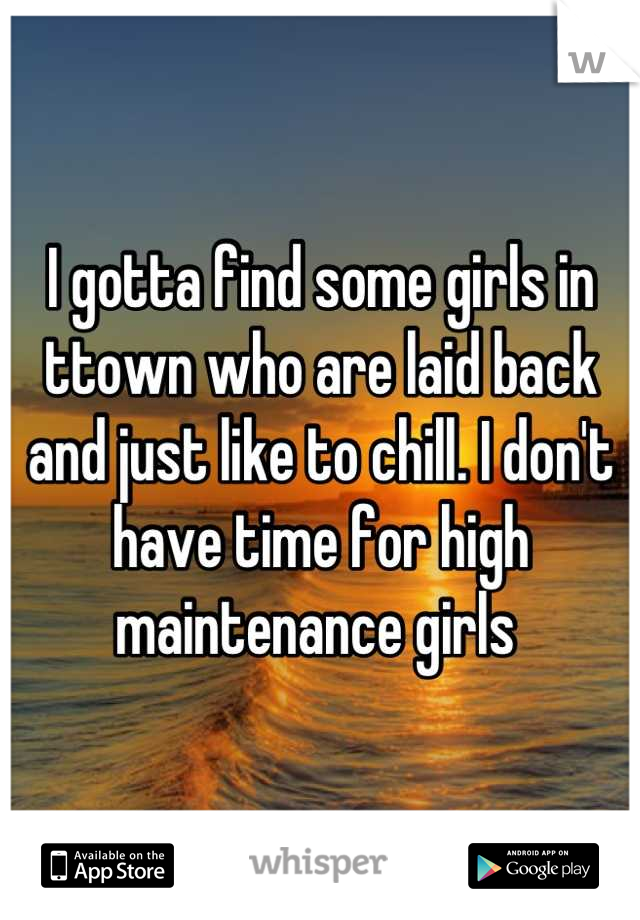I gotta find some girls in ttown who are laid back and just like to chill. I don't have time for high maintenance girls 