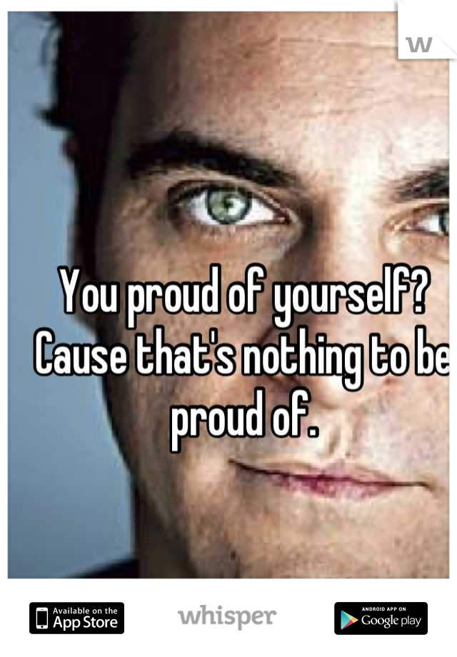 You proud of yourself? Cause that's nothing to be proud of.