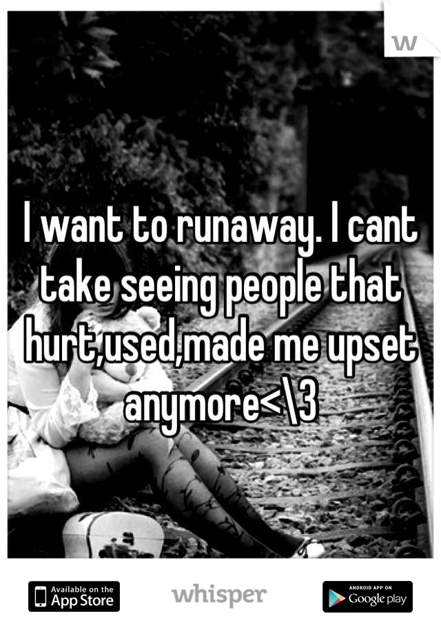 I want to runaway. I cant take seeing people that hurt,used,made me upset anymore<\3